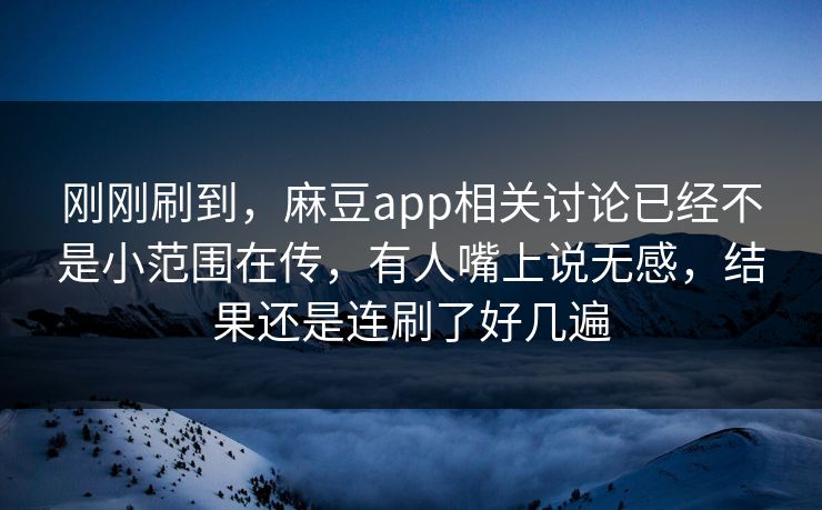 刚刚刷到，麻豆app相关讨论已经不是小范围在传，有人嘴上说无感，结果还是连刷了好几遍