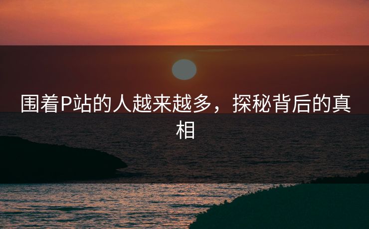 围着P站的人越来越多，探秘背后的真相