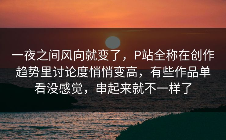 一夜之间风向就变了，P站全称在创作趋势里讨论度悄悄变高，有些作品单看没感觉，串起来就不一样了