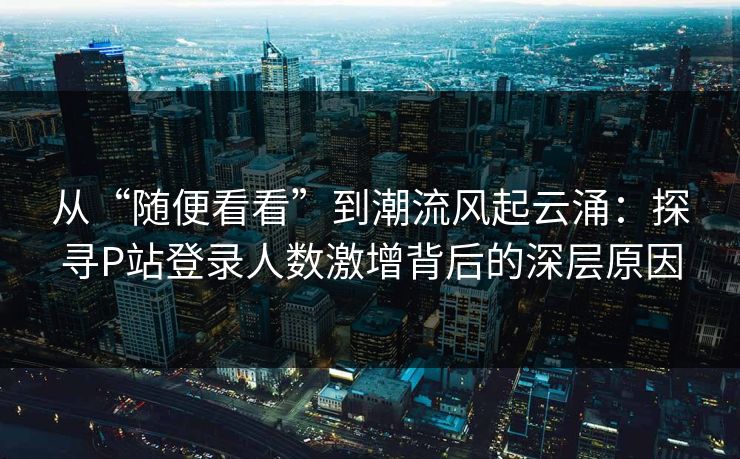 从“随便看看”到潮流风起云涌：探寻P站登录人数激增背后的深层原因