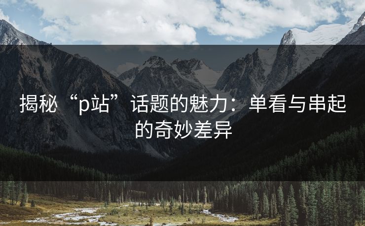 揭秘“p站”话题的魅力:单看与串起的奇妙差异 揭秘“p站”话题的魅力:单看与串起的奇妙差异