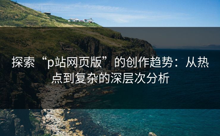 探索“p站网页版”的创作趋势:从热点到复杂的深层次分析 探索“p站网页版”的创作趋势:从热点到复杂的深层次分析